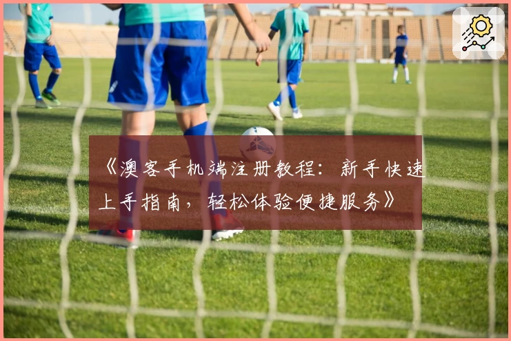 《澳客手机端注册教程：新手快速上手指南，轻松体验便捷服务》