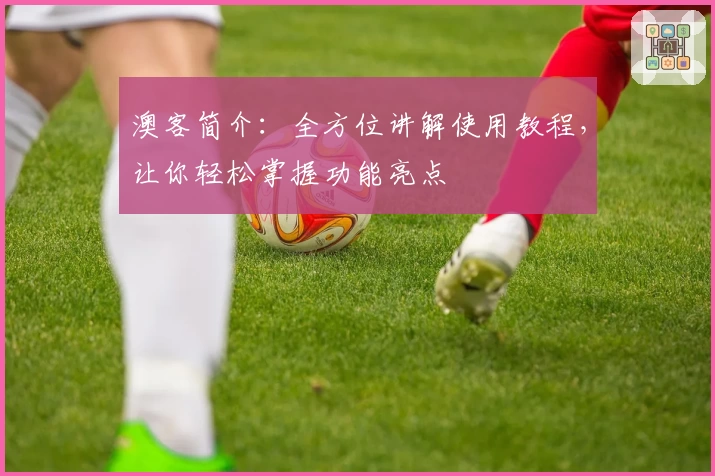 澳客简介：全方位讲解使用教程，让你轻松掌握功能亮点