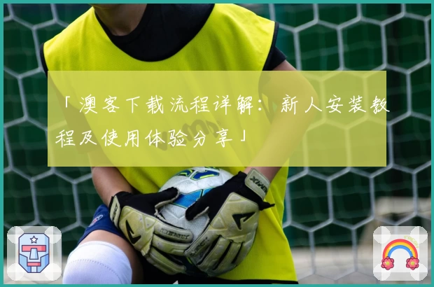 「澳客下载流程详解：新人安装教程及使用体验分享」