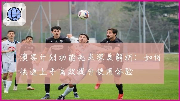 澳客计划功能亮点深度解析：如何快速上手高效提升使用体验