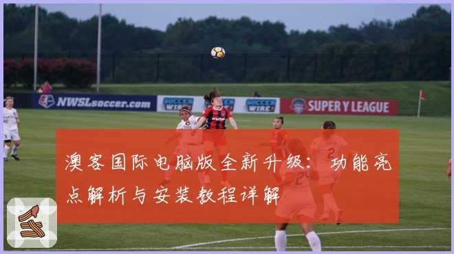 澳客国际电脑版全新升级：功能亮点解析与安装教程详解