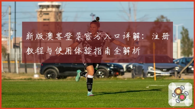 新版澳客登录官方入口详解:注册教程与使用体验指南全解析