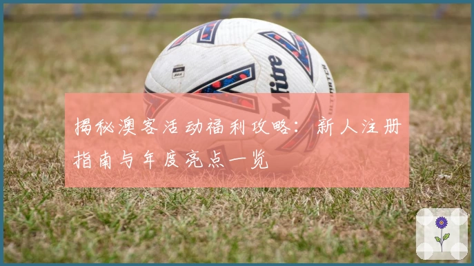 揭秘澳客活动福利攻略：新人注册指南与年度亮点一览