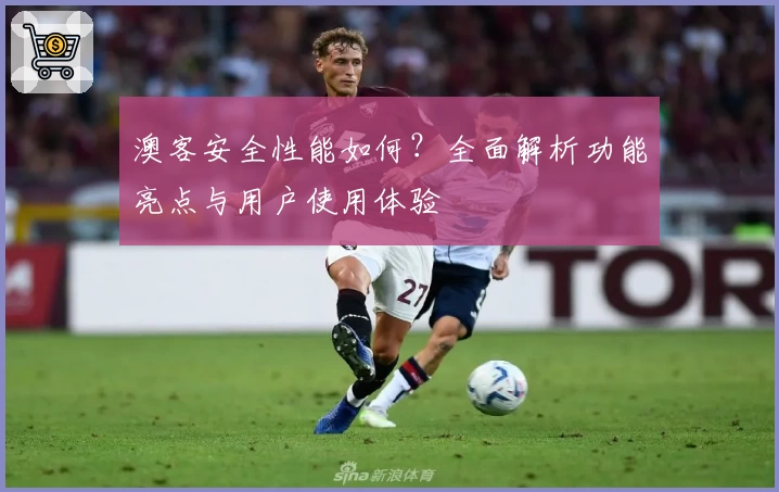 澳客安全性能如何？全面解析功能亮点与用户使用体验