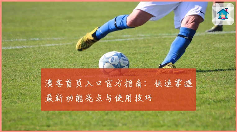 澳客首页入口官方指南：快速掌握最新功能亮点与使用技巧