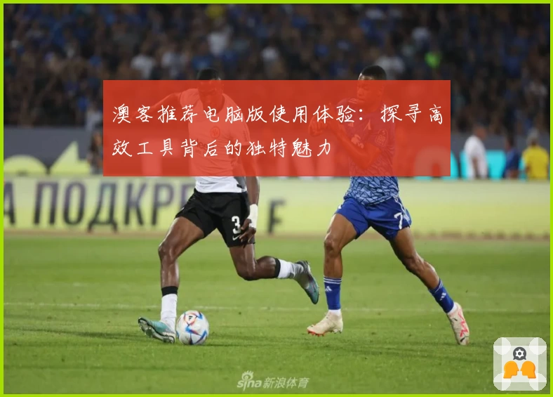 澳客推荐电脑版使用体验：探寻高效工具背后的独特魅力