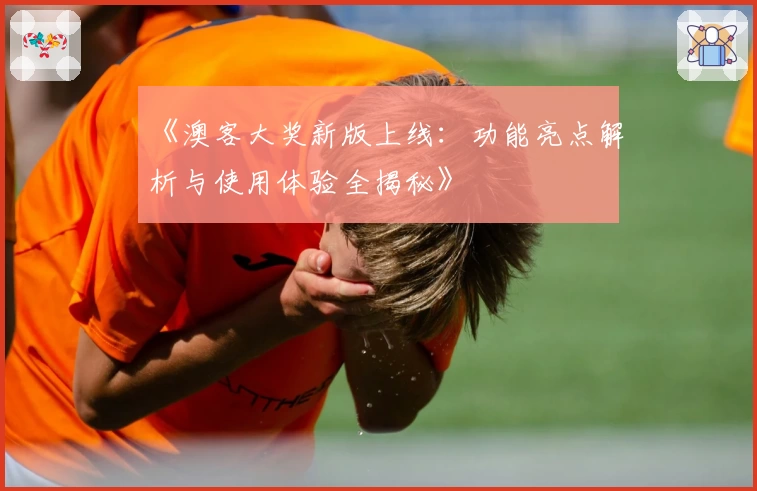 《澳客大奖新版上线：功能亮点解析与使用体验全揭秘》