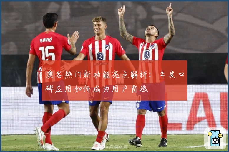 澳客热门新功能亮点解析：年度口碑应用如何成为用户首选