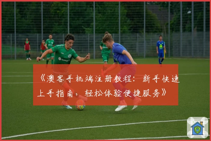 《澳客手机端注册教程：新手快速上手指南，轻松体验便捷服务》