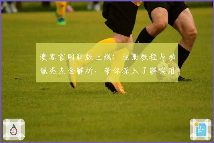 澳客官网新版上线：注册教程与功能亮点全解析，带你深入了解实用技巧