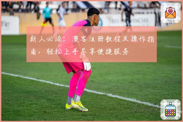 新人必读：澳客注册教程及操作指南，轻松上手尽享便捷服务