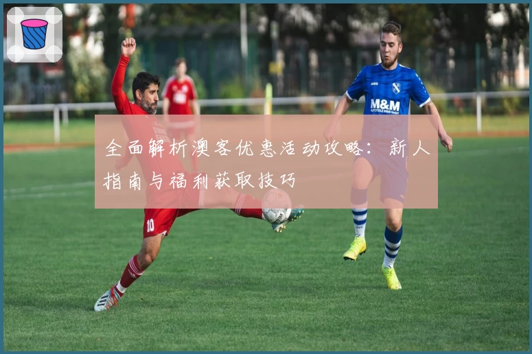 全面解析澳客优惠活动攻略：新人指南与福利获取技巧