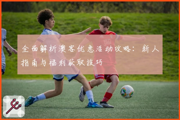 全面解析澳客优惠活动攻略：新人指南与福利获取技巧