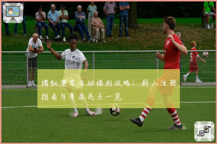 揭秘澳客活动福利攻略：新人注册指南与年度亮点一览