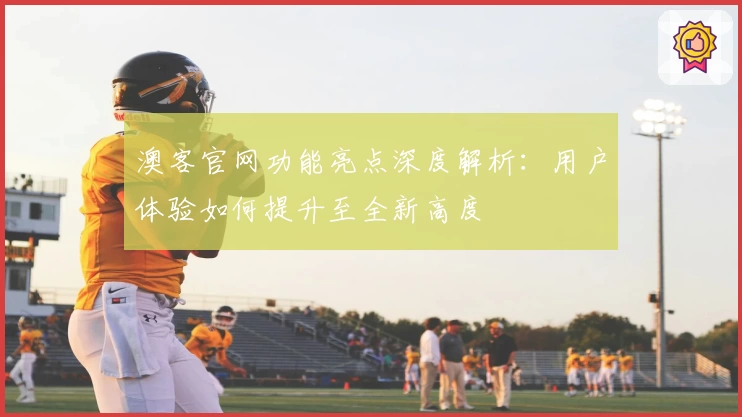 澳客官网功能亮点深度解析：用户体验如何提升至全新高度