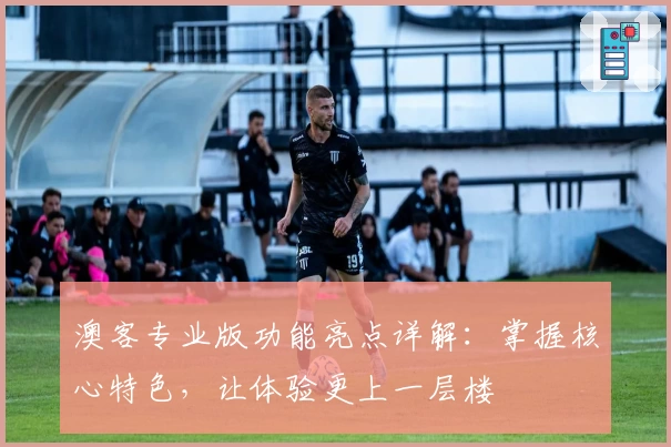 澳客专业版功能亮点详解:掌握核心特色,让体验更上一层楼