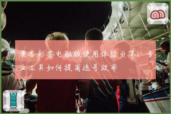 澳客彩票电脑版使用体验分享：专业工具如何提高选号效率