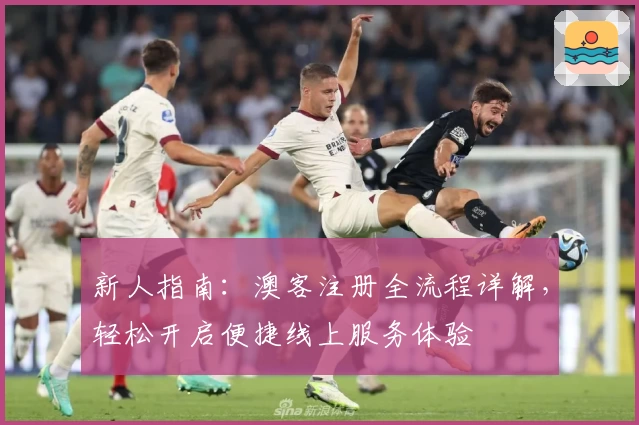 新人指南：澳客注册全流程详解，轻松开启便捷线上服务体验